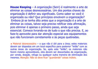 House Keeping – A organização (Seiri) é realmente a arte de
eliminar as coisas desnecessárias. Um dos pontos chaves da
organização é definir seu significado. Como saber se você é
organizado ou não? Que princípios envolvem a organização?
Embora já se tenha dito antes que a organização é a arte de
eliminar as coisas, talvez seja preciso retificar esta afirmação,
pois eliminar é apenas o primeiro passo, ainda que seja
essencial. Comece livrando-se de tudo o que não precisa. E, ao
faze-lo aproveite para dar atenção especial aos equipamentos
♦ Material desnecessário – o que não é útil para a área; estes materiais
devem ser dispostos em um local específico para posterior “leilão” com as
outras áreas da organização. Se, após este “leilão”, os materiais não
forem mesmo aproveitáveis, eles devem ser descartados da organização,
por venda, doação, refugo ou qualquer outra maneira de eliminação dos
mesmos. Atenção: Não se deve ficar “guardando” coisas inúteis.
faze-lo aproveite para dar atenção especial aos equipamentos
que não funcionam corretamente e às peças quebradas.
 