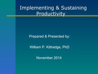 Implementing & Sustaining 
Productivity 
Prepared & Presented by: 
William P. Kittredge, PhD 
November 2014 
 