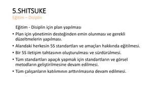 5.SHITSUKE 
Eğitim – Disiplin 
Eğitim - Disiplin için plan yapılması 
• Plan için yönetimin desteğinden emin olunması ve gerekli 
düzeltmelerin yapılması. 
• Alandaki herkesin 5S standartları ve amaçları hakkında eğitilmesi. 
• Bir 5S iletişim tahtasının oluşturulması ve sürdürülmesi. 
• Tüm standartları apaçık yapmak için standartların ve görsel 
metodların geliştirilmesine devam edilmesi. 
• Tüm çalışanların katılımının arttırılmasına devam edilmesi. 
 