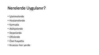 Nerelerde Uygulanır? 
• İşletmelerde 
• Hastanelerde 
• Kamuda 
• Atölyelerde 
• Depolarda 
• Ofislerde 
• Özel hayatta 
• Kısacası her yerde 
 