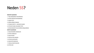 Neden 5S? 
MÜŞTERİ AÇISINDAN 
1. TAM ZAMANINDA PERFORMANS 
2. ARTAN DAĞITIM PERFORMANSI 
3. DÜŞEN FİYAT 
4. DÜŞEN DÖNGÜ ZAMANI 
5. İYİLEŞEN ÜRETİCİ – MÜÜŞTERİ İLİŞKİSİ 
6. İSTEKLERE KARŞI HIZLANAN TEPKİ 
7. ARTAN MÜŞTERİ TALEPLERİNİN KARŞILANMASI 
ÜRETİCİ AÇISINDAN 
1. AZALAN MAKİNE ARZIZALARI 
2. ARTAN VERİMLİLİK 
3. AZALAN İSRAF 
4. AZALAN AYAR ZAMANI 
5. ARTAN İŞ GÜVENLİĞİ 
6. AZALAN DEVAMSIZLIK 
7. YÜKSELEN MOTİVASYON 
8. ARTAN KAR 
 