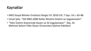 Kaynaklar 
• MKÜ Sosyal Bilimler Enstitüsü Dergisi Yıl: 2010 Cilt: 7 Sayı: 14 s. 63–86 
• İsmail Şale, ‘’ISO 9001:2000 Kalite Yönetim Sistemi ve Uygulamaları’’ 
• ‘’Yalın Üretim Sisteminde Kaizen ve 5S Uygulamaları’’ Doç. Dr. 
Mehmet Selami Yıldız Düzce Üniversitesi İşletme Fakültesi 
