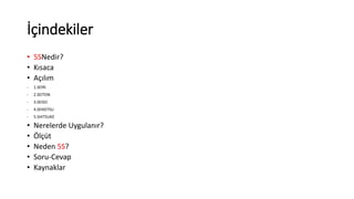 İçindekiler 
• 5SNedir? 
• Kısaca 
• Açılım 
- 1.SEIRI 
- 2.SEITON 
- 3.SEISO 
- 4.SEIKETSU 
- 5.SHITSUKE 
• Nerelerde Uygulanır? 
• Ölçüt 
• Neden 5S? 
• Soru-Cevap 
• Kaynaklar 
 