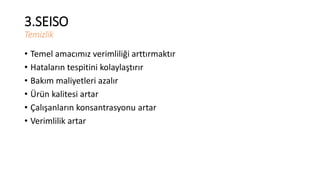 3.SEISO 
Temizlik 
• Temel amacımız verimliliği arttırmaktır 
• Hataların tespitini kolaylaştırır 
• Bakım maliyetleri azalır 
• Ürün kalitesi artar 
• Çalışanların konsantrasyonu artar 
• Verimlilik artar 
 