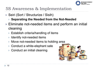 5S Awareness & Implementation
12
 Seiri (Sort / Structurize / Sisih)
 Separating the Needed from the Not-Needed
 Eliminate not-needed items and perform an initial
cleaning
 Establish criteria/handling of items
 Identify not-needed items
 Move not-needed items to holding area
 Conduct a white-elephant sale
 Conduct an initial cleaning
 