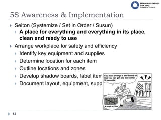 5S Awareness & Implementation
13
 Seiton (Systemize / Set in Order / Susun)
 A place for everything and everything in its place,
clean and ready to use
 Arrange workplace for safety and efficiency
 Identify key equipment and supplies
 Determine location for each item
 Outline locations and zones
 Develop shadow boards, label items
 Document layout, equipment, supplies
 
