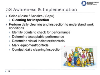 5S Awareness & Implementation
14
 Seiso (Shine / Sanitize / Sapu)
 Cleaning for Inspection
 Perform daily cleaning and inspection to understand work
conditions
 Identify points to check for performance
 Determine acceptable performance
 Determine visual indicators/controls
 Mark equipment/controls
 Conduct daily cleaning/inspections
 