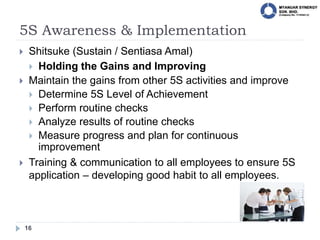 5S Awareness & Implementation
16
 Shitsuke (Sustain / Sentiasa Amal)
 Holding the Gains and Improving
 Maintain the gains from other 5S activities and improve
 Determine 5S Level of Achievement
 Perform routine checks
 Analyze results of routine checks
 Measure progress and plan for continuous
improvement
 Training & communication to all employees to ensure 5S
application – developing good habit to all employees.
 