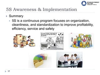 5S Awareness & Implementation
17
 Summary
 5S is a continuous program focuses on organization,
cleanliness, and standardization to improve profitability,
efficiency, service and safety
 
