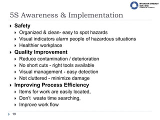 5S Awareness & Implementation
19
 Safety
 Organized & clean- easy to spot hazards
 Visual indicators alarm people of hazardous situations
 Healthier workplace
 Quality Improvement
 Reduce contamination / deterioration
 No short cuts - right tools available
 Visual management - easy detection
 Not cluttered - minimize damage
 Improving Process Efficiency
 Items for work are easily located,
 Don’t waste time searching,
 Improve work flow
 