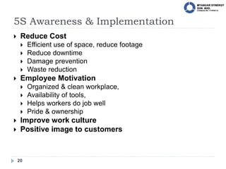 5S Awareness & Implementation
20
 Reduce Cost
 Efficient use of space, reduce footage
 Reduce downtime
 Damage prevention
 Waste reduction
 Employee Motivation
 Organized & clean workplace,
 Availability of tools,
 Helps workers do job well
 Pride & ownership
 Improve work culture
 Positive image to customers
 