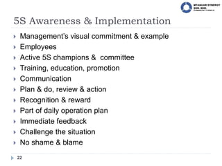 5S Awareness & Implementation
22
 Management’s visual commitment & example
 Employees
 Active 5S champions & committee
 Training, education, promotion
 Communication
 Plan & do, review & action
 Recognition & reward
 Part of daily operation plan
 Immediate feedback
 Challenge the situation
 No shame & blame
 