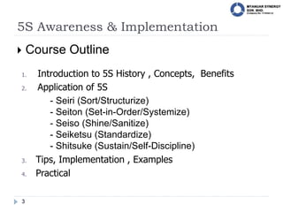 5S Awareness & Implementation
3
 Course Outline
1. Introduction to 5S History , Concepts, Benefits
2. Application of 5S
- Seiri (Sort/Structurize)
- Seiton (Set-in-Order/Systemize)
- Seiso (Shine/Sanitize)
- Seiketsu (Standardize)
- Shitsuke (Sustain/Self-Discipline)
3. Tips, Implementation , Examples
4. Practical
 
