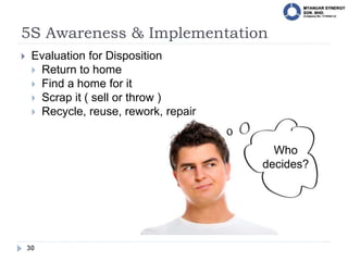 5S Awareness & Implementation
30
 Evaluation for Disposition
 Return to home
 Find a home for it
 Scrap it ( sell or throw )
 Recycle, reuse, rework, repair
Who
decides?
 