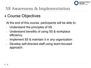 5S Awareness & Implementation
4
 Course Objectives
At the end of this course, participants will be able to:
• Understand the principles of 5S
• Understand benefits of using 5S & workplace
efficiency
• Implement 5S & maintain it in any organization
• Develop self-directed staff using team-focused
approach.
 
