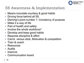 5S Awareness & Implementation
44
 Means inoculate courtesy & good habits
 Driving force behind all 5S
 Deming’s point number 1: Constancy of purpose
 Make it a way of life
 Part of health and safety
 Involve the whole workforce*
 Develop and keep good habits
 Requires discipline & effort
 Carrot versus stick, Motivation & competition
 Train & coach
 Resources
 Audits
 Improve
 Communication board
 