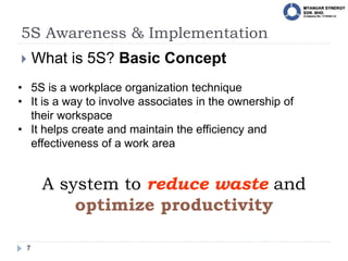 5S Awareness & Implementation
7
 What is 5S? Basic Concept
• 5S is a workplace organization technique
• It is a way to involve associates in the ownership of
their workspace
• It helps create and maintain the efficiency and
effectiveness of a work area
A system to reduce waste and
optimize productivity
 