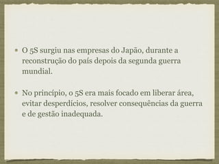 O 5S surgiu nas empresas do Japão, durante a
reconstrução do país depois da segunda guerra
mundial.
No princípio, o 5S era mais focado em liberar área,
evitar desperdícios, resolver consequências da guerra
e de gestão inadequada.
 