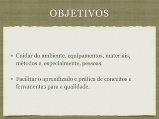 OBJETIVOS
Cuidar do ambiente, equipamentos, materiais,
métodos e, especialmente, pessoas.
Facilitar o aprendizado e prática de conceitos e
ferramentas para a qualidade.
 