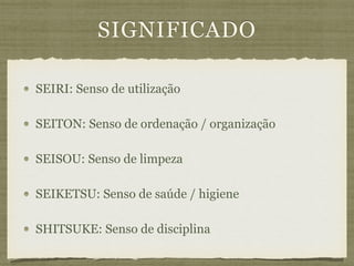SIGNIFICADO
SEIRI: Senso de utilização
SEITON: Senso de ordenação / organização
SEISOU: Senso de limpeza
SEIKETSU: Senso de saúde / higiene
SHITSUKE: Senso de disciplina
 