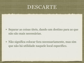 DESCARTE
Separar as coisas úteis, dando um destino para as que
não são mais necessárias.
Não significa colocar fora necessariamente, mas sim
que não há utilidade naquele local específico.
 
