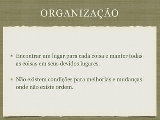 ORGANIZAÇÃO
Encontrar um lugar para cada coisa e manter todas
as coisas em seus devidos lugares.
Não existem condições para melhorias e mudanças
onde não existe ordem.
 