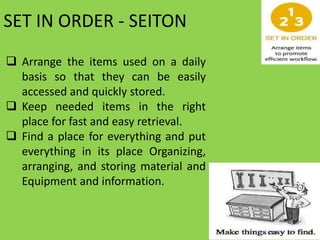 SET IN ORDER - SEITON
 Arrange the items used on a daily
basis so that they can be easily
accessed and quickly stored.
 Keep needed items in the right
place for fast and easy retrieval.
 Find a place for everything and put
everything in its place Organizing,
arranging, and storing material and
Equipment and information.
 