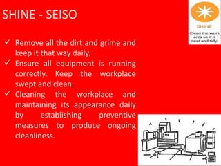 SHINE - SEISO
 Remove all the dirt and grime and
keep it that way daily.
 Ensure all equipment is running
correctly. Keep the workplace
swept and clean.
 Cleaning the workplace and
maintaining its appearance daily
by establishing preventive
measures to produce ongoing
cleanliness.
 