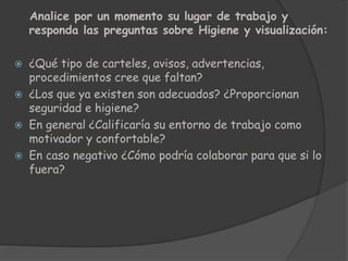 Analice por un momento su lugar de trabajo y
responda las preguntas sobre Higiene y visualización:
 ¿Qué tipo de carteles, avisos, advertencias,
procedimientos cree que faltan?
 ¿Los que ya existen son adecuados? ¿Proporcionan
seguridad e higiene?
 En general ¿Calificaría su entorno de trabajo como
motivador y confortable?
 En caso negativo ¿Cómo podría colaborar para que si lo
fuera?
 