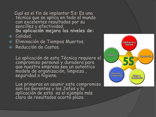 Cual es el fin de implantar 5’s: Es una
técnica que se aplica en todo el mundo
con excelentes resultados por su
sencillez y efectividad.
Su aplicación mejora los niveles de:
 Calidad.
 Eliminación de Tiempos Muertos.
 Reducción de Costos.
La aplicación de esta Técnica requiere el
compromiso personal y duradera para
que nuestra empresa sea un autentico
modelo de organización, limpieza ,
seguridad e higiene.
Los primeros en asumir este compromiso
son los Gerentes y los Jefes y la
aplicación de esta es el ejemplo más
claro de resultados acorto plazo.
 