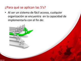 ¿Para qué se aplican las 5’s?
• Al ser un sistema de fácil acceso, cualquier
organización se encuentra en la capacidad de
implementarla con el fin de:
 