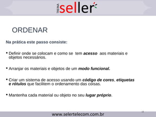 ORDENAR
Na prática este passo consiste:
 Definir onde se colocam e como se tem acesso aos materiais e
objetos necessários.
 Arranjar os materiais e objetos de um modo funcional.
 Criar um sistema de acesso usando um código de cores, etiquetas
e rótulos que facilitem o ordenamento das coisas.
 Mantenha cada material ou objeto no seu lugar próprio.
13
 