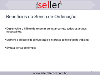 Benefícios do Senso de Ordenação
 Desenvolve o hábito de retornar ao lugar correto todos os artigos
necessários;
 Melhora o processo de comunicação e interação com o local de trabalho;
 Evita a perda de tempo;
19
 