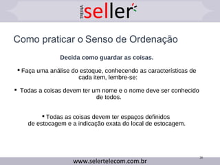 Como praticar o Senso de Ordenação
Decida como guardar as coisas.
 Faça uma análise do estoque, conhecendo as características de
cada item, lembre-se:
 Todas a coisas devem ter um nome e o nome deve ser conhecido
de todos.
 Todas as coisas devem ter espaços definidos
de estocagem e a indicação exata do local de estocagem.
20
 