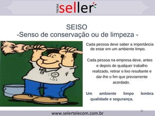 SEISO
-Senso de conservação ou de limpeza -
22
Cada pessoa deve saber a importância
de estar em um ambiente limpo.
Cada pessoa na empresa deve, antes
e depois de qualquer trabalho
realizado, retirar o lixo resultante e
dar-lhe o fim que previamente
acordado.
Um ambiente limpo lembra
qualidade e segurança.
 