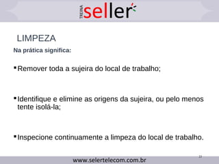 LIMPEZA
Na prática significa:
Remover toda a sujeira do local de trabalho;
Identifique e elimine as origens da sujeira, ou pelo menos
tente isolá-la;
Inspecione continuamente a limpeza do local de trabalho.
23
 