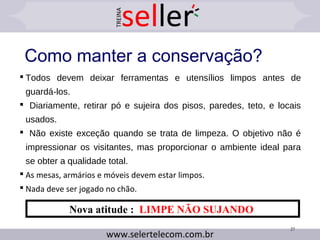Como manter a conservação?
 Todos devem deixar ferramentas e utensílios limpos antes de
guardá-los.
 Diariamente, retirar pó e sujeira dos pisos, paredes, teto, e locais
usados.
 Não existe exceção quando se trata de limpeza. O objetivo não é
impressionar os visitantes, mas proporcionar o ambiente ideal para
se obter a qualidade total.
 As mesas, armários e móveis devem estar limpos.
 Nada deve ser jogado no chão.
27
Nova atitude : LIMPE NÃO SUJANDO
 