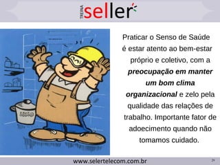 29
Praticar o Senso de Saúde
é estar atento ao bem-estar
próprio e coletivo, com a
preocupação em manter
um bom clima
organizacional e zelo pela
qualidade das relações de
trabalho. Importante fator de
adoecimento quando não
tomamos cuidado.
 