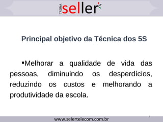 Principal objetivo da Técnica dos 5S
Melhorar a qualidade de vida das
pessoas, diminuindo os desperdícios,
reduzindo os custos e melhorando a
produtividade da escola.
3
 