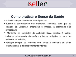 Como praticar o Senso da Saúde
 Mantenha sempre uma atitude mental positiva;
 Busque a padronização das melhorias, cuidando para que os
estágios da utilização, ordenação e limpeza já alcançada não
retrocedam;
 Mantenha as condições do ambiente físico propício à saúde,
inclusive promovendo discussões sobre a proibição do fumo no
ambiente de trabalho;
 Participe sempre de reuniões com vistas à melhoria do clima
organizacional e do relacionamento interno;
31
 