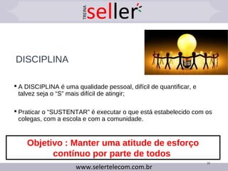 DISCIPLINA
 A DISCIPLINA é uma qualidade pessoal, difícil de quantificar, e
talvez seja o “S” mais difícil de atingir;
 Praticar o “SUSTENTAR” é executar o que está estabelecido com os
colegas, com a escola e com a comunidade.
35
Objetivo : Manter uma atitude de esforço
contínuo por parte de todos
 