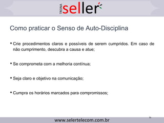  Crie procedimentos claros e possíveis de serem cumpridos. Em caso de
não cumprimento, descubra a causa e atue;
 Se comprometa com a melhoria contínua;
 Seja claro e objetivo na comunicação;
 Cumpra os horários marcados para compromissos;
Como praticar o Senso de Auto-Disciplina
36
 