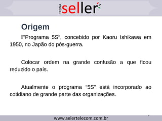 Origem
"Programa 5S“, concebido por Kaoru Ishikawa em
1950, no Japão do pós-guerra.
Colocar ordem na grande confusão a que ficou
reduzido o país.
Atualmente o programa “5S" está incorporado ao
cotidiano de grande parte das organizações.
4
 