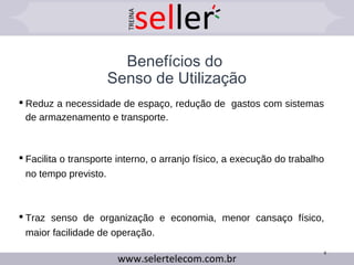 Benefícios do
Senso de Utilização
 Reduz a necessidade de espaço, redução de gastos com sistemas
de armazenamento e transporte.
 Facilita o transporte interno, o arranjo físico, a execução do trabalho
no tempo previsto.
 Traz senso de organização e economia, menor cansaço físico,
maior facilidade de operação.
8
 