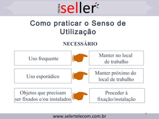 9
Como praticar o Senso de
Utilização
NECESSÁRIO
Objetos que precisam
ser fixados e/ou instalados
Uso esporádico
Uso frequente
Manter no local
de trabalho
Manter próximo do
local de trabalho
Proceder à
fixação/instalação
 