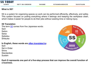 What is 5S?
5S is a system for organizing spaces so work can be performed efficiently, effectively, and safely.
This system focuses on putting everything where it belongs and keeping the workplace clean,
which makes it easier for people to do their jobs without wasting time or risking injury.
5S Translation
The term 5S comes from five Japanese words:
Seiri
Seiton
Seiso
Seiketsu
Shitsuke
In English, these words are often translated to:
Sort
Set in Order
Shine
Standardize
Sustain
Each S represents one part of a five-step process that can improve the overall function of
a business.
 