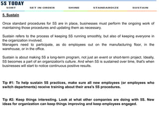5. Sustain
Once standard procedures for 5S are in place, businesses must perform the ongoing work of
maintaining those procedures and updating them as necessary.
Sustain refers to the process of keeping 5S running smoothly, but also of keeping everyone in
the organization involved.
Managers need to participate, as do employees out on the manufacturing floor, in the
warehouse, or in the office.
Sustain is about making 5S a long-term program, not just an event or short-term project. Ideally,
5S becomes a part of an organization's culture. And when 5S is sustained over time, that's when
businesses will start to notice continuous positive results.
Tip #1: To help sustain 5S practices, make sure all new employees (or employees who
switch departments) receive training about their area's 5S procedures.
Tip #2: Keep things interesting. Look at what other companies are doing with 5S. New
ideas for organization can keep things improving and keep employees engaged.
 