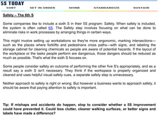 Safety – The 6th S
Some companies like to include a sixth S in their 5S program: Safety. When safety is included,
the system is often called 6S. The Safety step involves focusing on what can be done to
eliminate risks in work processes by arranging things in certain ways.
This might involve setting up workstations so they're more ergonomic, marking intersections—
such as the places where forklifts and pedestrians cross paths—with signs, and labeling the
storage cabinet for cleaning chemicals so people are aware of potential hazards. If the layout of
the workplace or the tasks people perform are dangerous, those dangers should be reduced as
much as possible. That's what the sixth S focuses on.
Some people consider safety an outcome of performing the other five S's appropriately, and as a
result say a sixth S isn't necessary. They think if the workspace is properly organized and
cleaned and uses helpful visual safety cues, a separate safety step is unnecessary.
Neither approach to safety is right or wrong. But however a business wants to approach safety, it
should be aware that paying attention to safety is important.
Tip: If mishaps and accidents do happen, stop to consider whether a 5S improvement
could have prevented it. Could less clutter, cleaner walking surfaces, or better signs and
labels have made a difference?
 