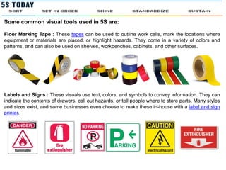 Some common visual tools used in 5S are:
Floor Marking Tape : These tapes can be used to outline work cells, mark the locations where
equipment or materials are placed, or highlight hazards. They come in a variety of colors and
patterns, and can also be used on shelves, workbenches, cabinets, and other surfaces.
Labels and Signs : These visuals use text, colors, and symbols to convey information. They can
indicate the contents of drawers, call out hazards, or tell people where to store parts. Many styles
and sizes exist, and some businesses even choose to make these in-house with a label and sign
printer.
 