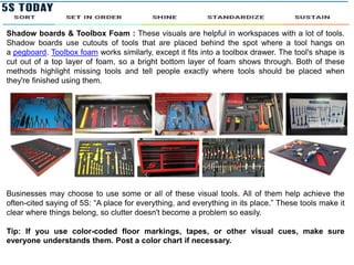 Shadow boards & Toolbox Foam : These visuals are helpful in workspaces with a lot of tools.
Shadow boards use cutouts of tools that are placed behind the spot where a tool hangs on
a pegboard. Toolbox foam works similarly, except it fits into a toolbox drawer. The tool's shape is
cut out of a top layer of foam, so a bright bottom layer of foam shows through. Both of these
methods highlight missing tools and tell people exactly where tools should be placed when
they're finished using them.
Businesses may choose to use some or all of these visual tools. All of them help achieve the
often-cited saying of 5S: “A place for everything, and everything in its place.” These tools make it
clear where things belong, so clutter doesn't become a problem so easily.
Tip: If you use color-coded floor markings, tapes, or other visual cues, make sure
everyone understands them. Post a color chart if necessary.
 